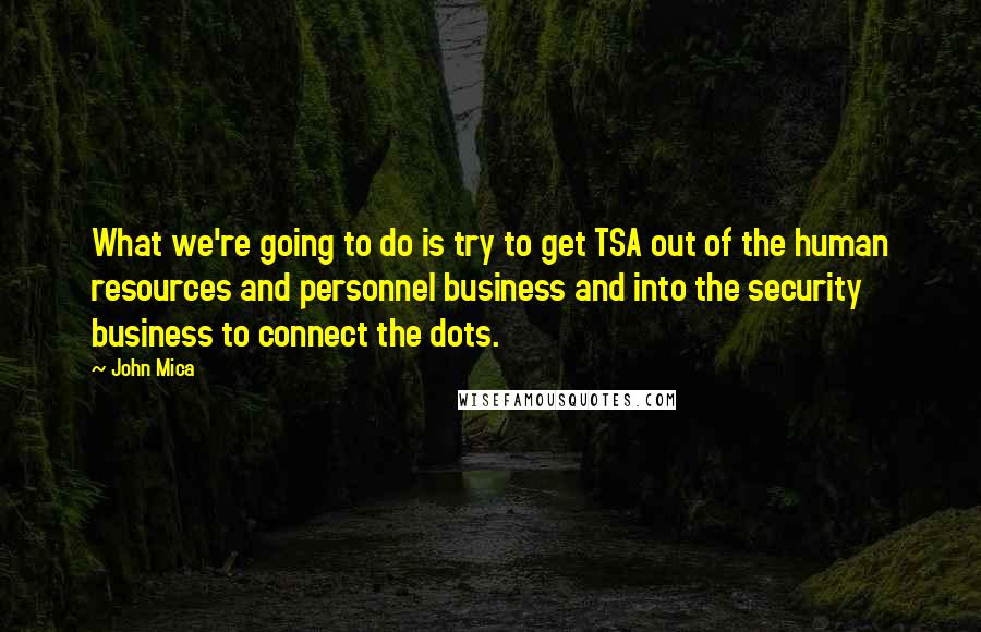 John Mica Quotes: What we're going to do is try to get TSA out of the human resources and personnel business and into the security business to connect the dots.