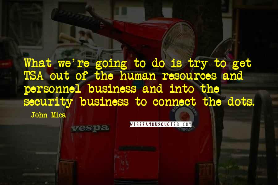 John Mica Quotes: What we're going to do is try to get TSA out of the human resources and personnel business and into the security business to connect the dots.