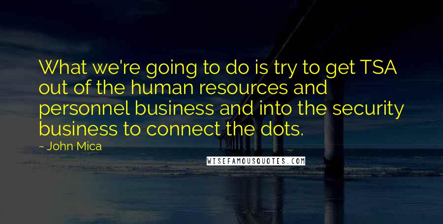 John Mica Quotes: What we're going to do is try to get TSA out of the human resources and personnel business and into the security business to connect the dots.