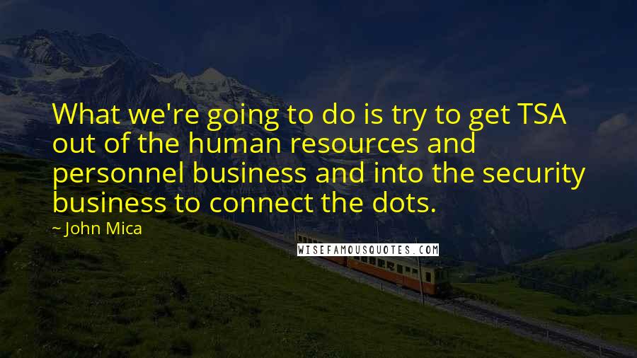 John Mica Quotes: What we're going to do is try to get TSA out of the human resources and personnel business and into the security business to connect the dots.