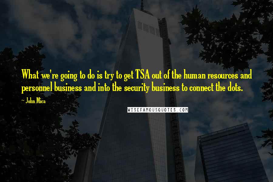 John Mica Quotes: What we're going to do is try to get TSA out of the human resources and personnel business and into the security business to connect the dots.