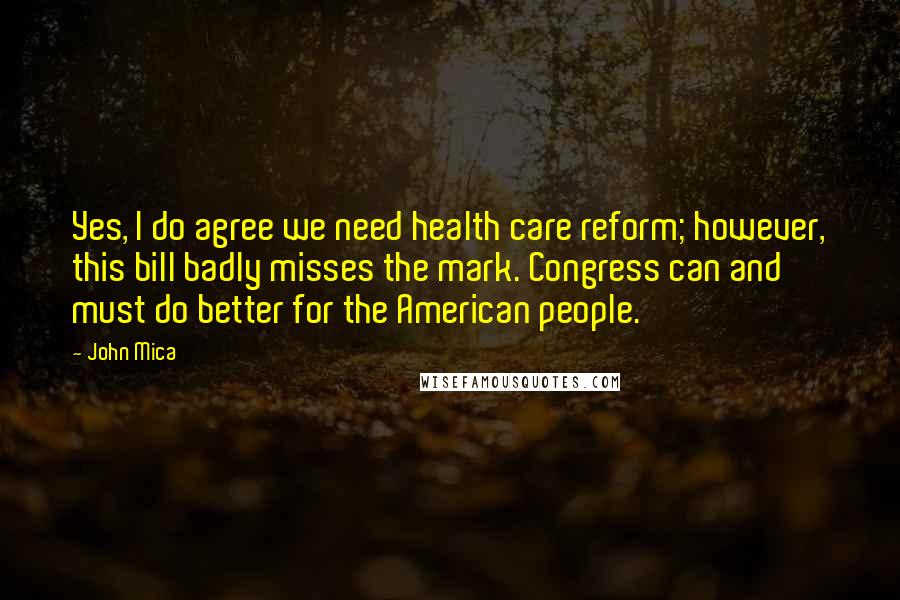 John Mica Quotes: Yes, I do agree we need health care reform; however, this bill badly misses the mark. Congress can and must do better for the American people.