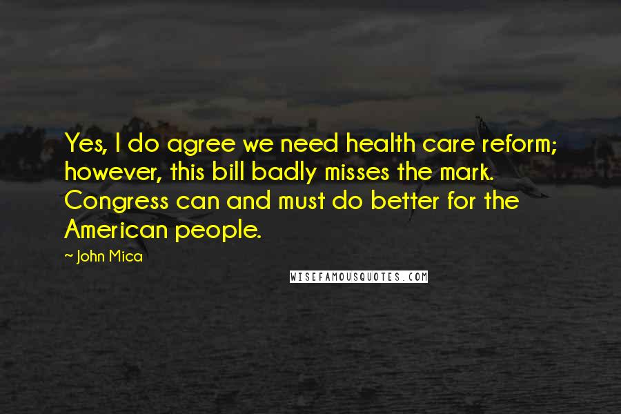 John Mica Quotes: Yes, I do agree we need health care reform; however, this bill badly misses the mark. Congress can and must do better for the American people.