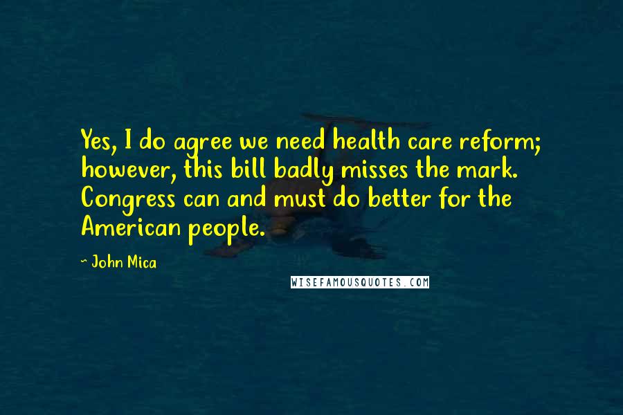 John Mica Quotes: Yes, I do agree we need health care reform; however, this bill badly misses the mark. Congress can and must do better for the American people.