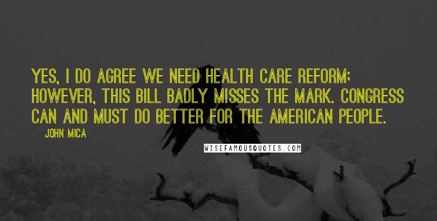 John Mica Quotes: Yes, I do agree we need health care reform; however, this bill badly misses the mark. Congress can and must do better for the American people.