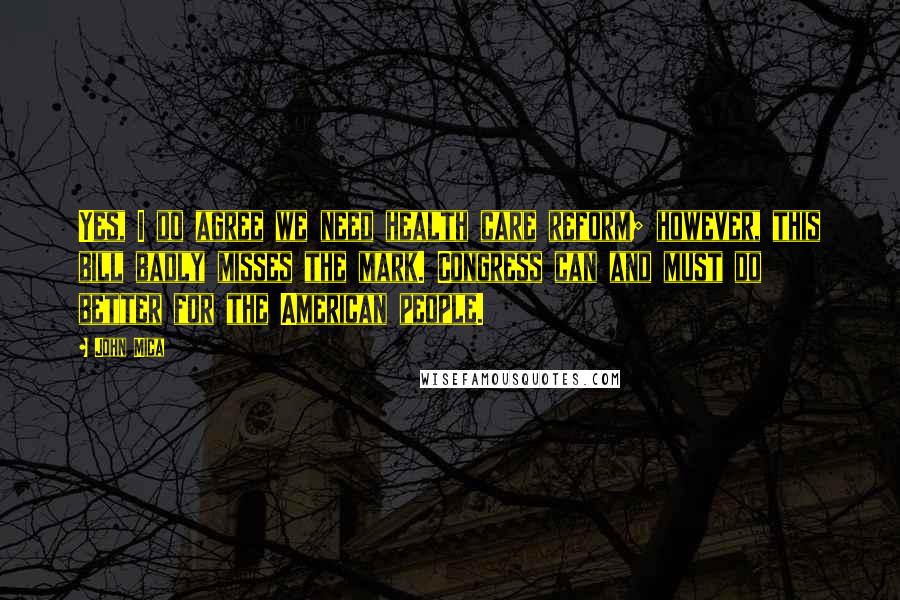 John Mica Quotes: Yes, I do agree we need health care reform; however, this bill badly misses the mark. Congress can and must do better for the American people.