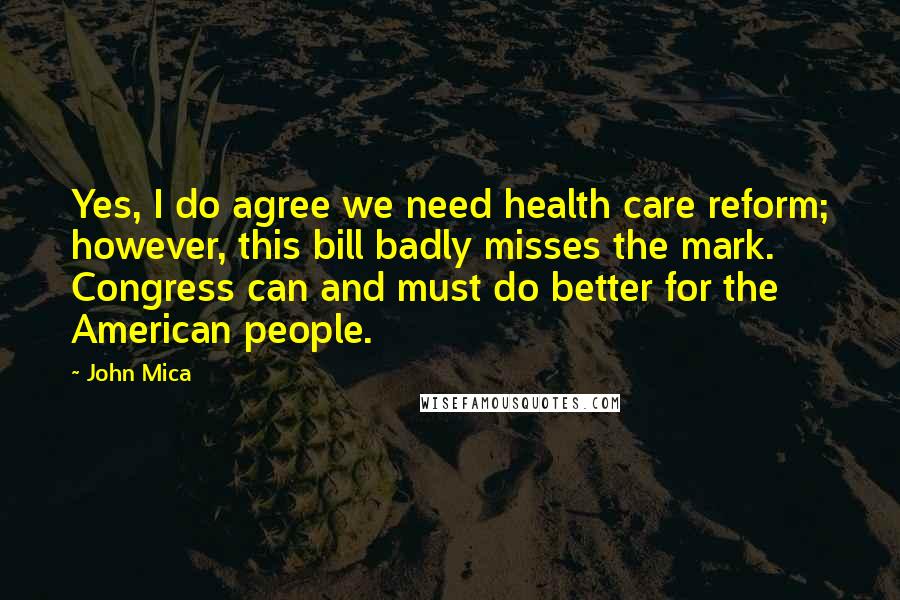 John Mica Quotes: Yes, I do agree we need health care reform; however, this bill badly misses the mark. Congress can and must do better for the American people.