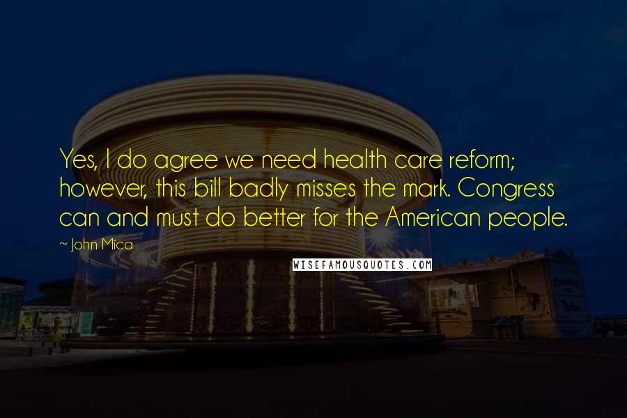 John Mica Quotes: Yes, I do agree we need health care reform; however, this bill badly misses the mark. Congress can and must do better for the American people.