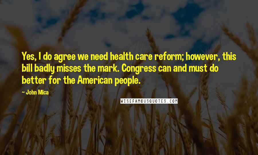 John Mica Quotes: Yes, I do agree we need health care reform; however, this bill badly misses the mark. Congress can and must do better for the American people.