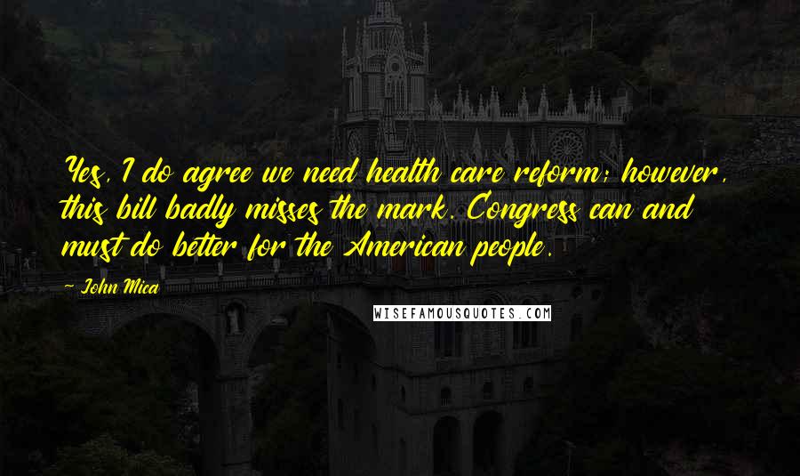 John Mica Quotes: Yes, I do agree we need health care reform; however, this bill badly misses the mark. Congress can and must do better for the American people.