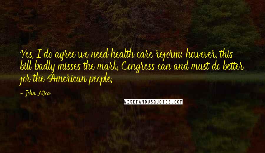 John Mica Quotes: Yes, I do agree we need health care reform; however, this bill badly misses the mark. Congress can and must do better for the American people.