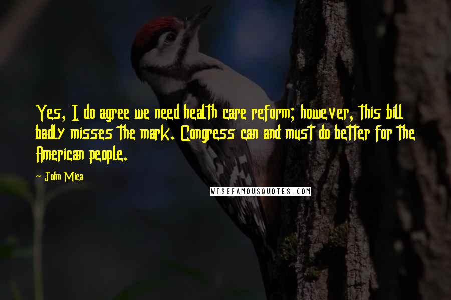 John Mica Quotes: Yes, I do agree we need health care reform; however, this bill badly misses the mark. Congress can and must do better for the American people.