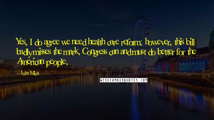John Mica Quotes: Yes, I do agree we need health care reform; however, this bill badly misses the mark. Congress can and must do better for the American people.