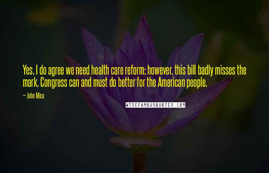 John Mica Quotes: Yes, I do agree we need health care reform; however, this bill badly misses the mark. Congress can and must do better for the American people.