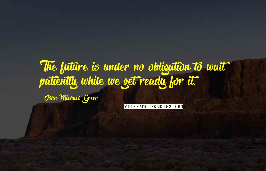 John Michael Greer Quotes: The future is under no obligation to wait patiently while we get ready for it.