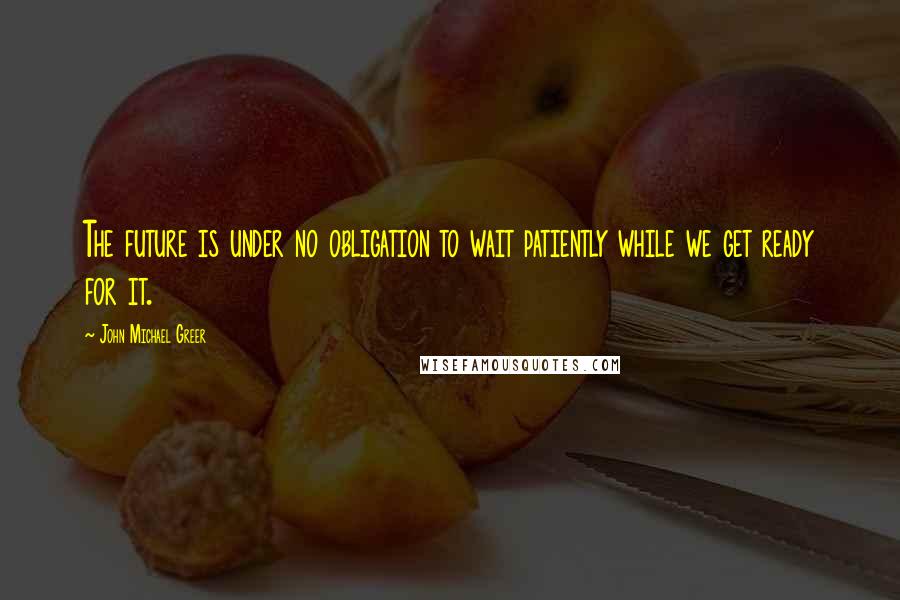 John Michael Greer Quotes: The future is under no obligation to wait patiently while we get ready for it.