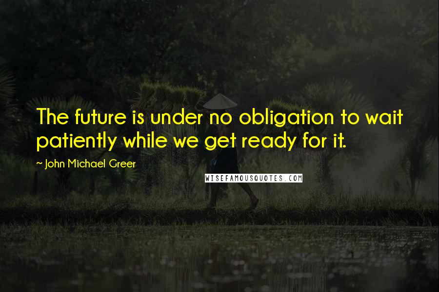 John Michael Greer Quotes: The future is under no obligation to wait patiently while we get ready for it.