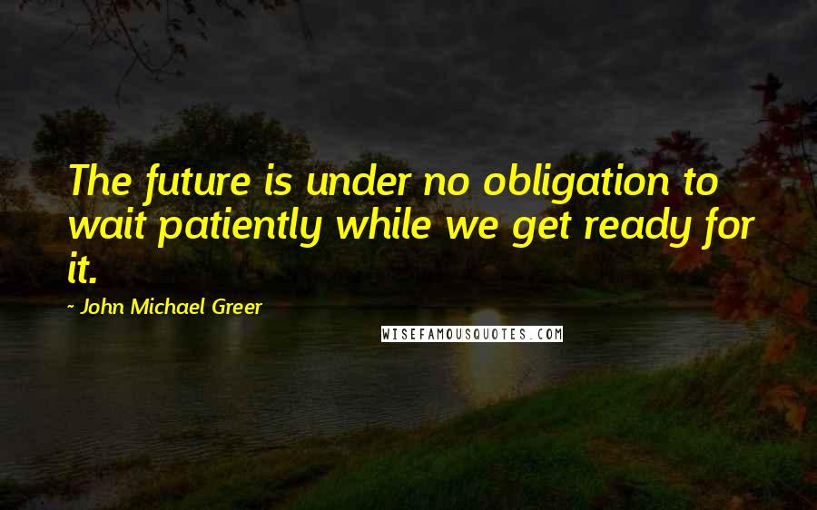 John Michael Greer Quotes: The future is under no obligation to wait patiently while we get ready for it.