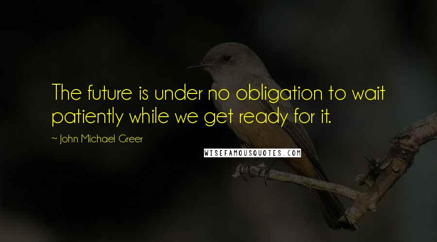 John Michael Greer Quotes: The future is under no obligation to wait patiently while we get ready for it.