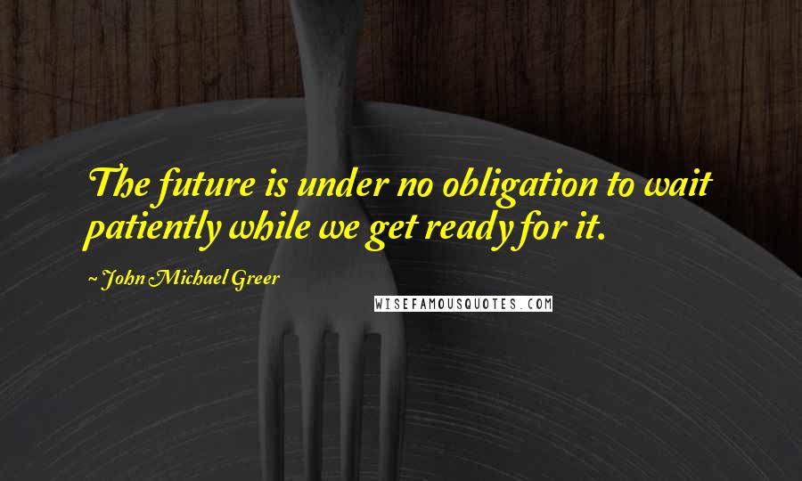 John Michael Greer Quotes: The future is under no obligation to wait patiently while we get ready for it.