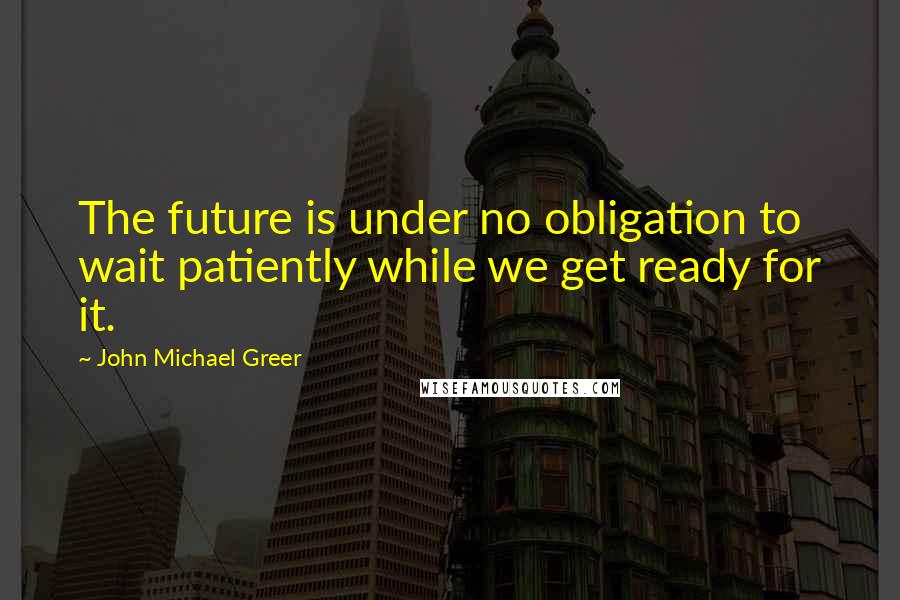 John Michael Greer Quotes: The future is under no obligation to wait patiently while we get ready for it.