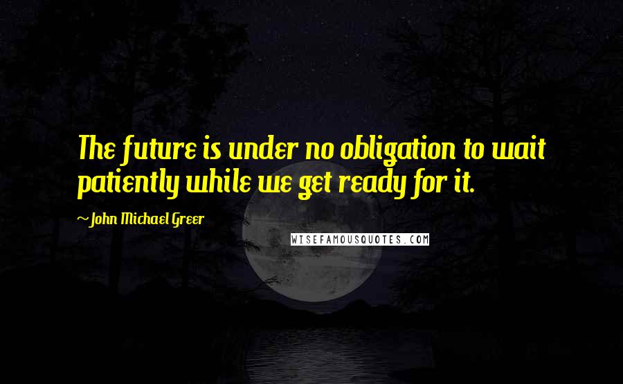 John Michael Greer Quotes: The future is under no obligation to wait patiently while we get ready for it.