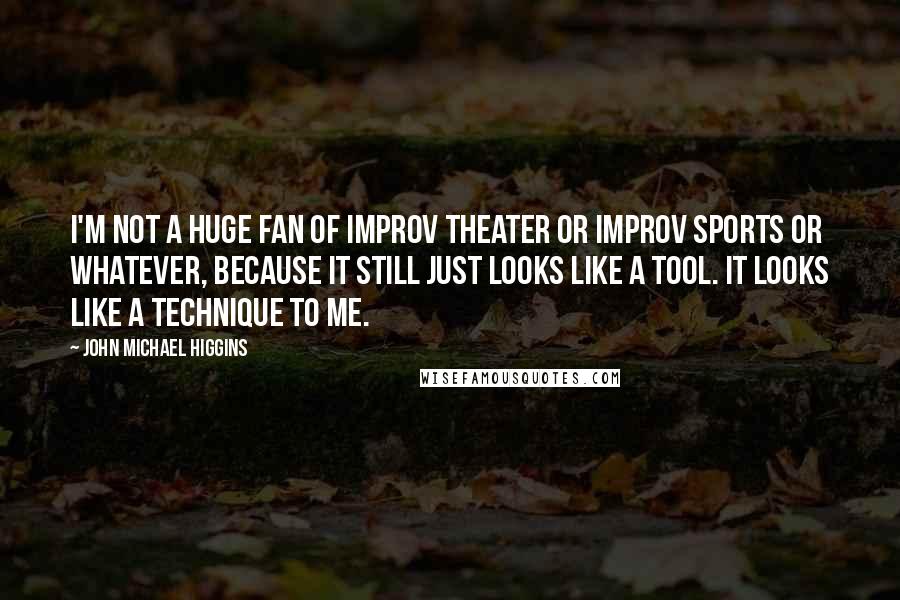 John Michael Higgins Quotes: I'm not a huge fan of improv theater or improv sports or whatever, because it still just looks like a tool. It looks like a technique to me.