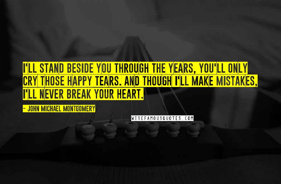 John Michael Montgomery Quotes: I'll stand beside you through the years, you'll only cry those happy tears. And though I'll make mistakes, I'll never break your heart.