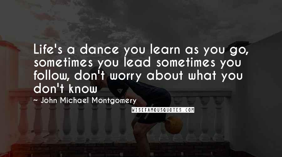 John Michael Montgomery Quotes: Life's a dance you learn as you go, sometimes you lead sometimes you follow, don't worry about what you don't know