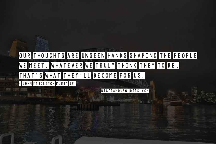 John Middleton Murry Jr. Quotes: Our thoughts are unseen hands shaping the people we meet. Whatever we truly think them to be, that's what they'll become for us.