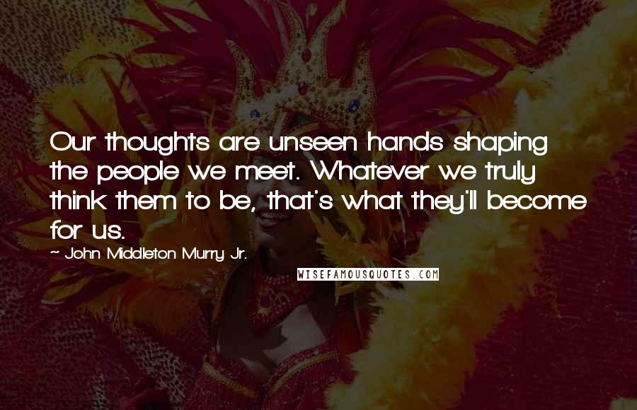 John Middleton Murry Jr. Quotes: Our thoughts are unseen hands shaping the people we meet. Whatever we truly think them to be, that's what they'll become for us.