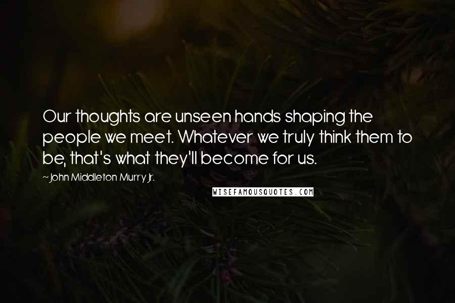 John Middleton Murry Jr. Quotes: Our thoughts are unseen hands shaping the people we meet. Whatever we truly think them to be, that's what they'll become for us.