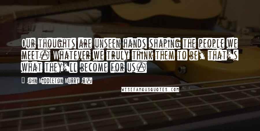 John Middleton Murry Jr. Quotes: Our thoughts are unseen hands shaping the people we meet. Whatever we truly think them to be, that's what they'll become for us.