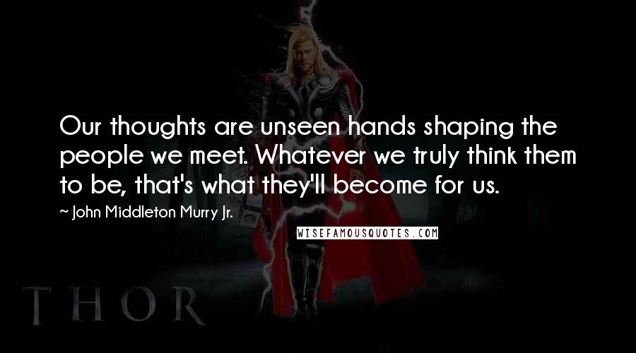 John Middleton Murry Jr. Quotes: Our thoughts are unseen hands shaping the people we meet. Whatever we truly think them to be, that's what they'll become for us.