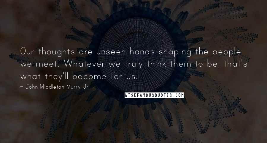 John Middleton Murry Jr. Quotes: Our thoughts are unseen hands shaping the people we meet. Whatever we truly think them to be, that's what they'll become for us.