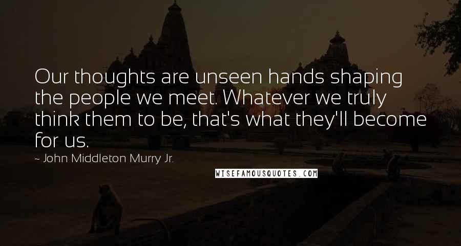 John Middleton Murry Jr. Quotes: Our thoughts are unseen hands shaping the people we meet. Whatever we truly think them to be, that's what they'll become for us.