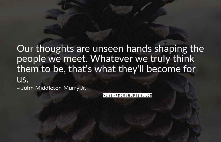 John Middleton Murry Jr. Quotes: Our thoughts are unseen hands shaping the people we meet. Whatever we truly think them to be, that's what they'll become for us.
