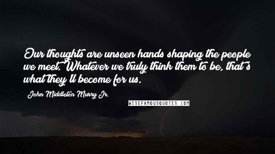 John Middleton Murry Jr. Quotes: Our thoughts are unseen hands shaping the people we meet. Whatever we truly think them to be, that's what they'll become for us.