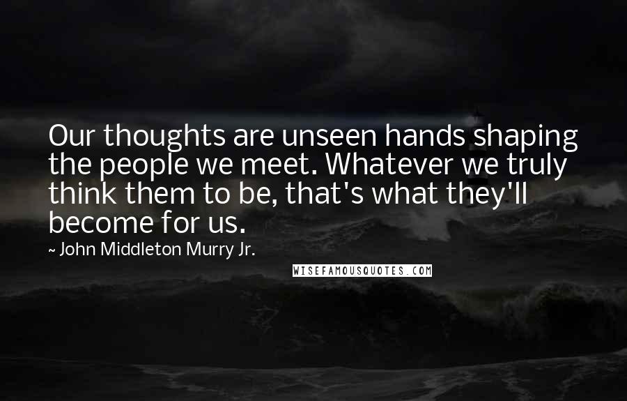 John Middleton Murry Jr. Quotes: Our thoughts are unseen hands shaping the people we meet. Whatever we truly think them to be, that's what they'll become for us.