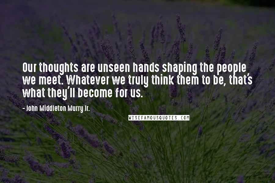 John Middleton Murry Jr. Quotes: Our thoughts are unseen hands shaping the people we meet. Whatever we truly think them to be, that's what they'll become for us.