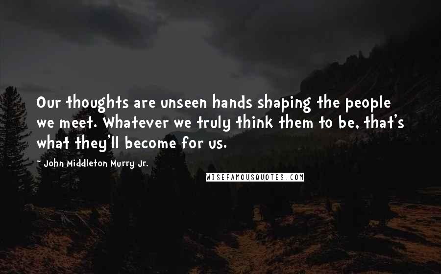 John Middleton Murry Jr. Quotes: Our thoughts are unseen hands shaping the people we meet. Whatever we truly think them to be, that's what they'll become for us.