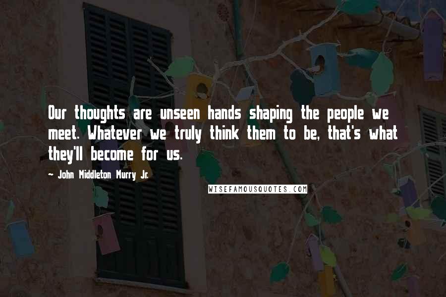 John Middleton Murry Jr. Quotes: Our thoughts are unseen hands shaping the people we meet. Whatever we truly think them to be, that's what they'll become for us.