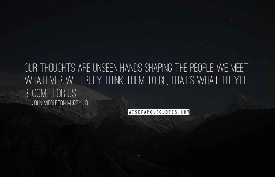 John Middleton Murry Jr. Quotes: Our thoughts are unseen hands shaping the people we meet. Whatever we truly think them to be, that's what they'll become for us.