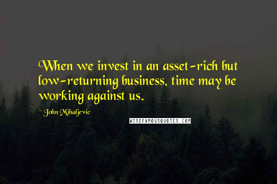 John Mihaljevic Quotes: When we invest in an asset-rich but low-returning business, time may be working against us.