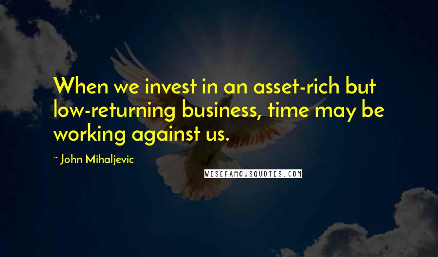 John Mihaljevic Quotes: When we invest in an asset-rich but low-returning business, time may be working against us.