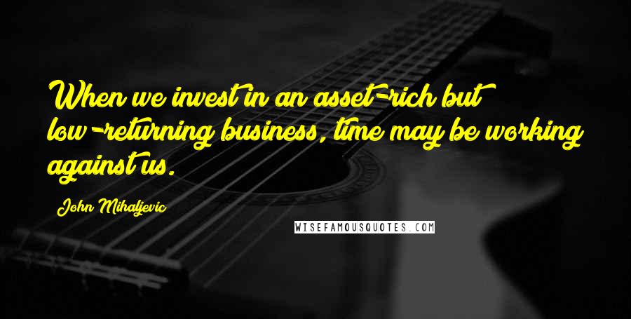 John Mihaljevic Quotes: When we invest in an asset-rich but low-returning business, time may be working against us.