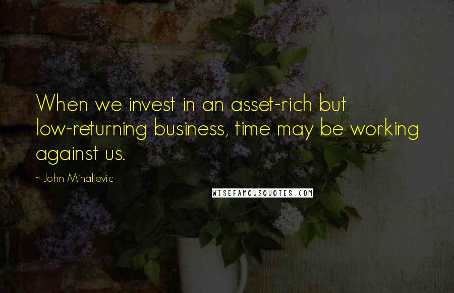 John Mihaljevic Quotes: When we invest in an asset-rich but low-returning business, time may be working against us.