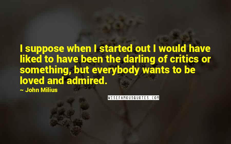 John Milius Quotes: I suppose when I started out I would have liked to have been the darling of critics or something, but everybody wants to be loved and admired.
