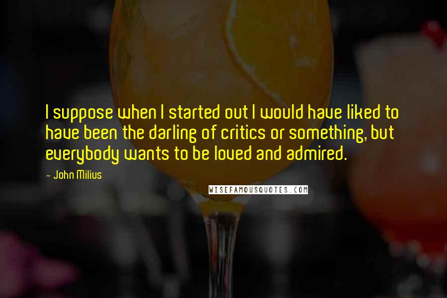 John Milius Quotes: I suppose when I started out I would have liked to have been the darling of critics or something, but everybody wants to be loved and admired.