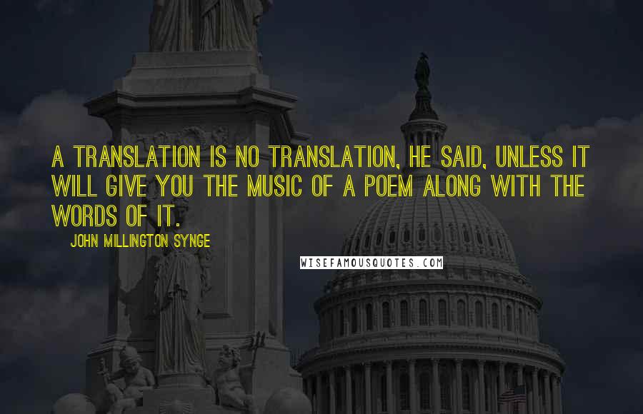 John Millington Synge Quotes: A translation is no translation, he said, unless it will give you the music of a poem along with the words of it.